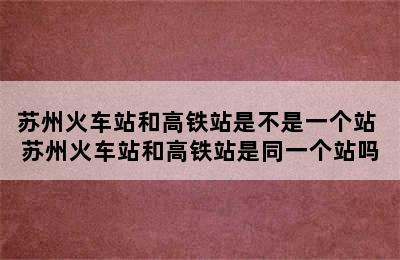 苏州火车站和高铁站是不是一个站 苏州火车站和高铁站是同一个站吗